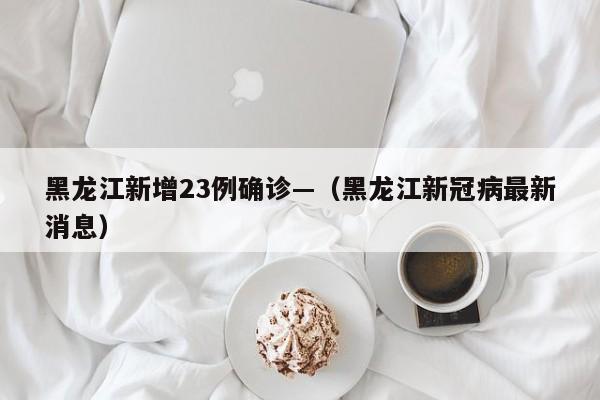 黑龙江新增23例确诊—（黑龙江新冠病最新消息）