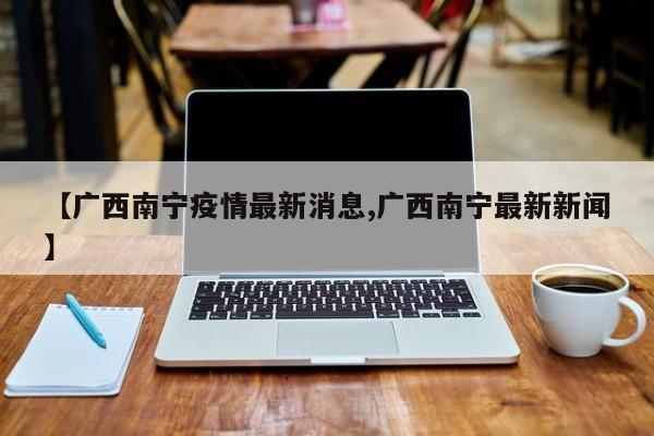 【广西南宁疫情最新消息,广西南宁最新新闻】