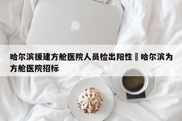 哈尔滨援建方舱医院人员检出阳性›哈尔滨为方舱医院招标