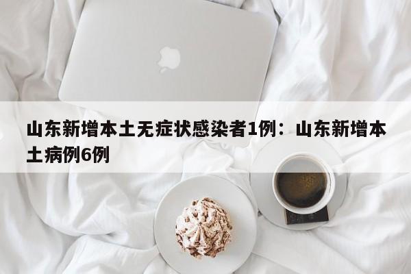 山东新增本土无症状感染者1例：山东新增本土病例6例
