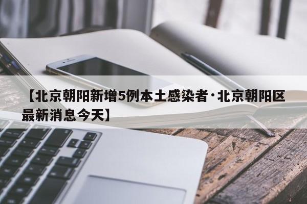 【北京朝阳新增5例本土感染者·北京朝阳区最新消息今天】