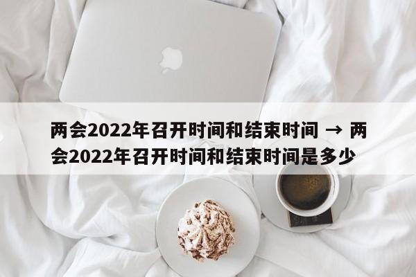 两会2022年召开时间和结束时间 → 两会2022年召开时间和结束时间是多少