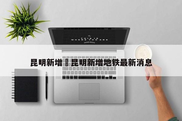 昆明新增›昆明新增地铁最新消息