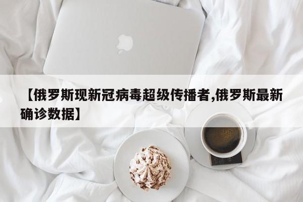 【俄罗斯现新冠病毒超级传播者,俄罗斯最新确诊数据】