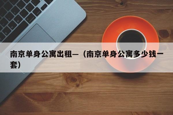 南京单身公寓出租—（南京单身公寓多少钱一套）