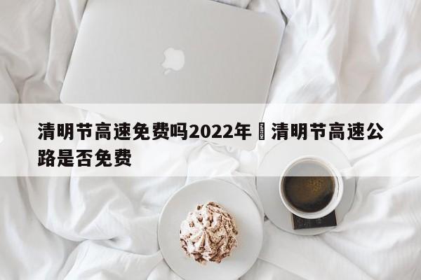 清明节高速免费吗2022年›清明节高速公路是否免费