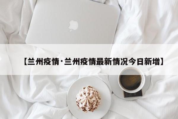 【兰州疫情·兰州疫情最新情况今日新增】