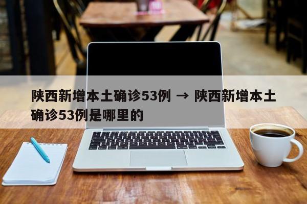 陕西新增本土确诊53例 → 陕西新增本土确诊53例是哪里的