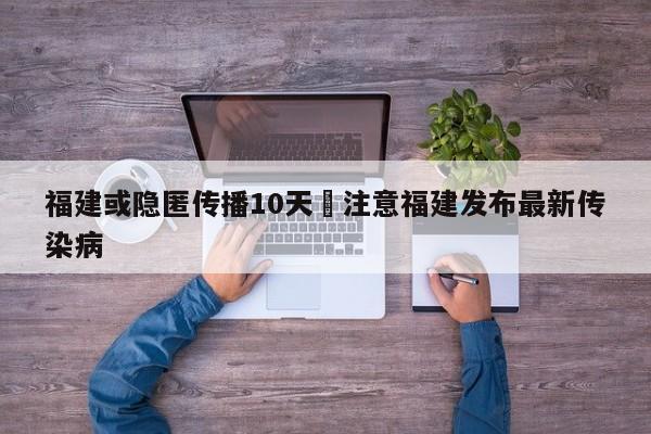 福建或隐匿传播10天›注意福建发布最新传染病