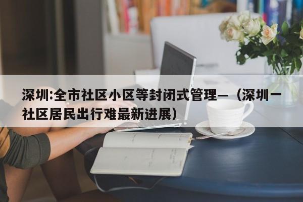 深圳:全市社区小区等封闭式管理—（深圳一社区居民出行难最新进展）