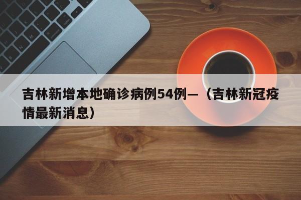 吉林新增本地确诊病例54例—（吉林新冠疫情最新消息）