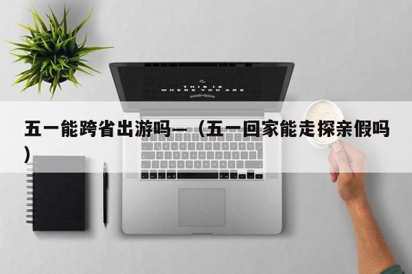 五一能跨省出游吗—（五一回家能走探亲假吗）