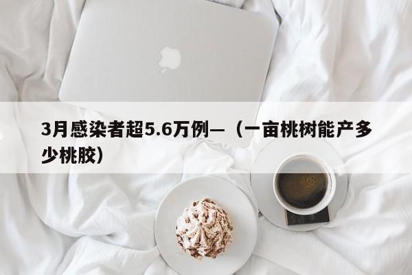 3月感染者超5.6万例—（一亩桃树能产多少桃胶）