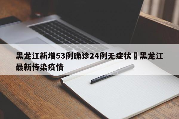 黑龙江新增53例确诊24例无症状›黑龙江最新传染疫情