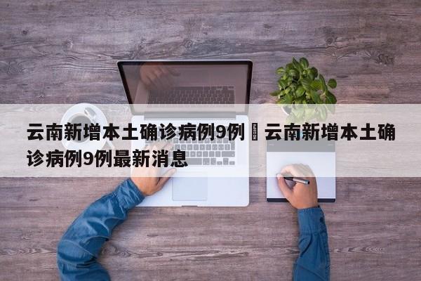 云南新增本土确诊病例9例›云南新增本土确诊病例9例最新消息
