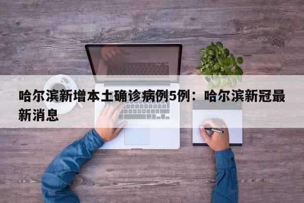 哈尔滨新增本土确诊病例5例：哈尔滨新冠最新消息