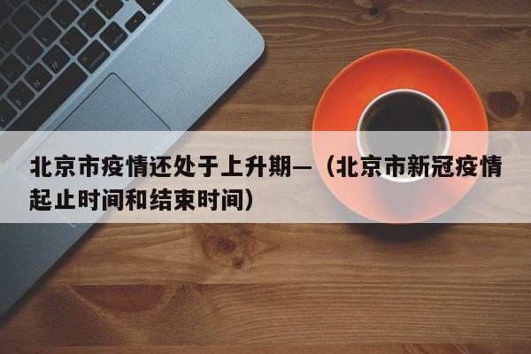 北京市疫情还处于上升期—（北京市新冠疫情起止时间和结束时间）