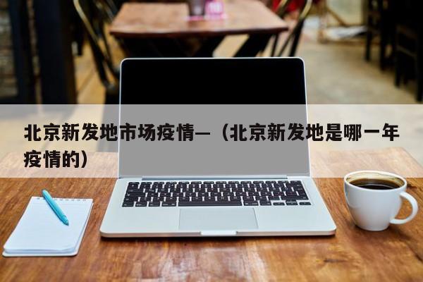 北京新发地市场疫情—（北京新发地是哪一年疫情的）