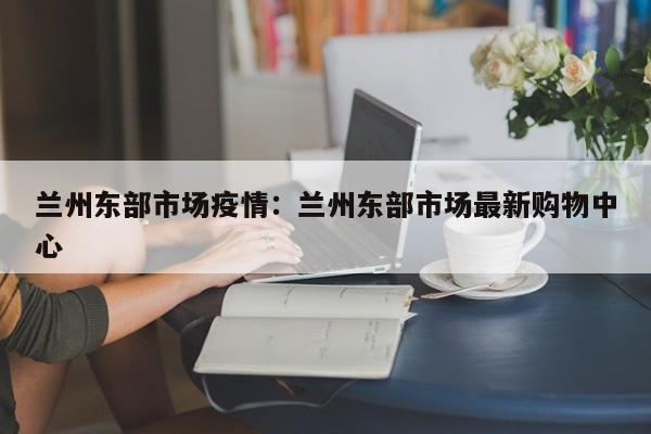 兰州东部市场疫情：兰州东部市场最新购物中心