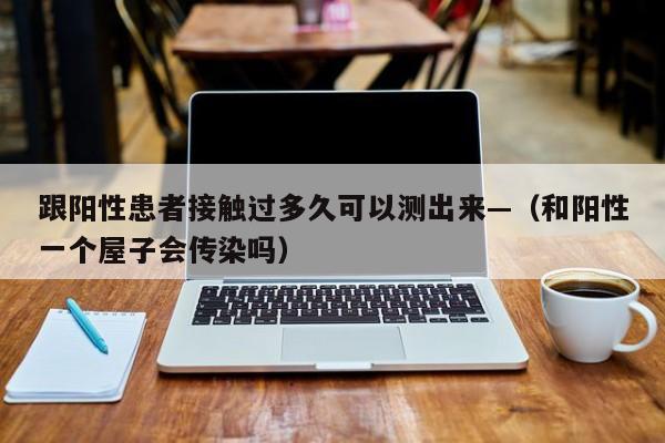 跟阳性患者接触过多久可以测出来—（和阳性一个屋子会传染吗）
