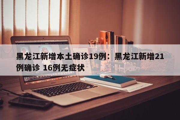 黑龙江新增本土确诊19例：黑龙江新增21例确诊 16例无症状