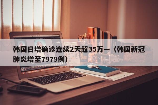 韩国日增确诊连续2天超35万—（韩国新冠肺炎增至7979例）