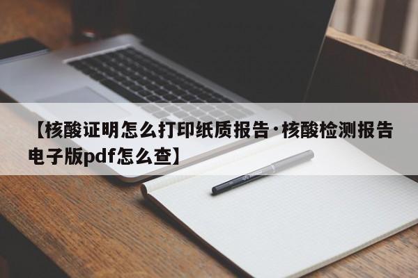 【核酸证明怎么打印纸质报告·核酸检测报告电子版pdf怎么查】