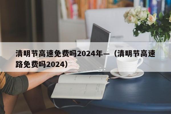 清明节高速免费吗2024年—（清明节高速路免费吗2024）