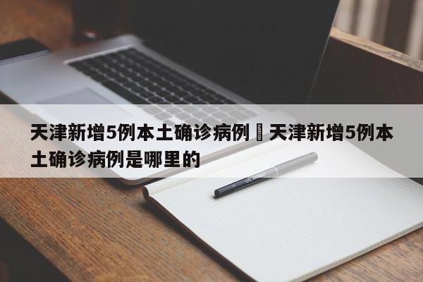 天津新增5例本土确诊病例›天津新增5例本土确诊病例是哪里的