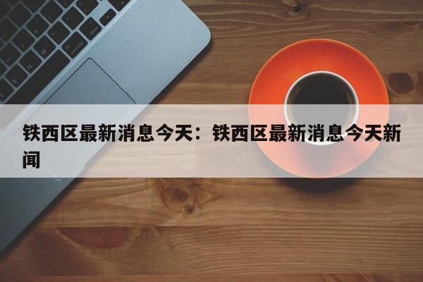铁西区最新消息今天：铁西区最新消息今天新闻