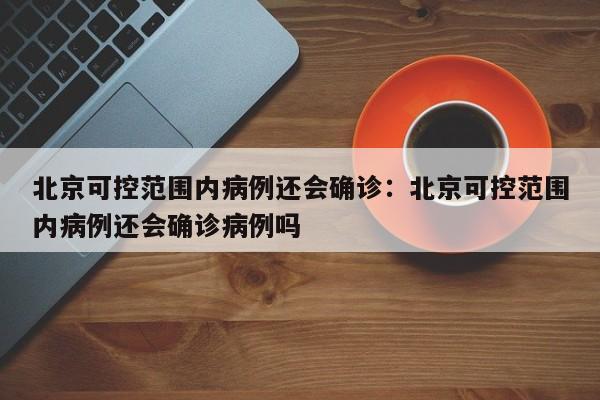 北京可控范围内病例还会确诊：北京可控范围内病例还会确诊病例吗