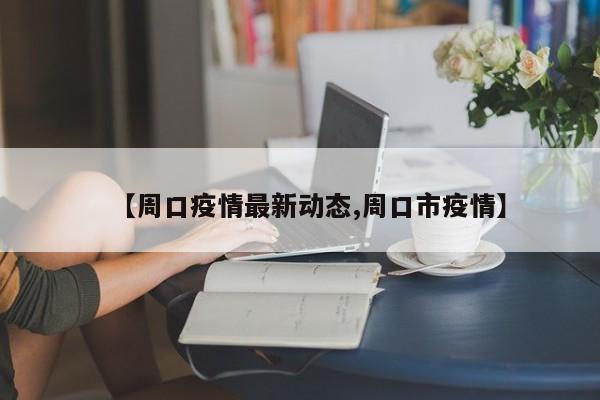 【周口疫情最新动态,周口市疫情】