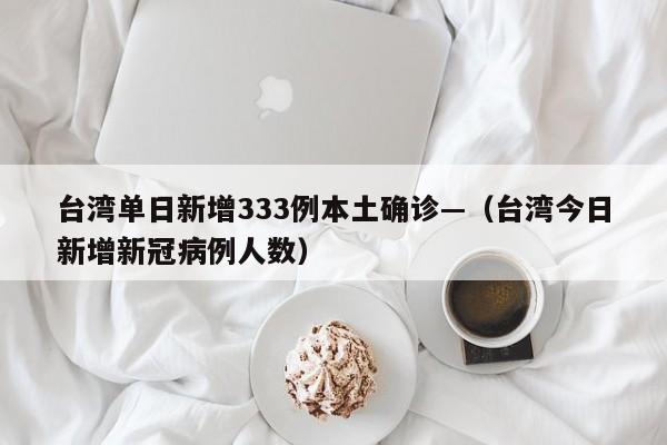 台湾单日新增333例本土确诊—（台湾今日新增新冠病例人数）