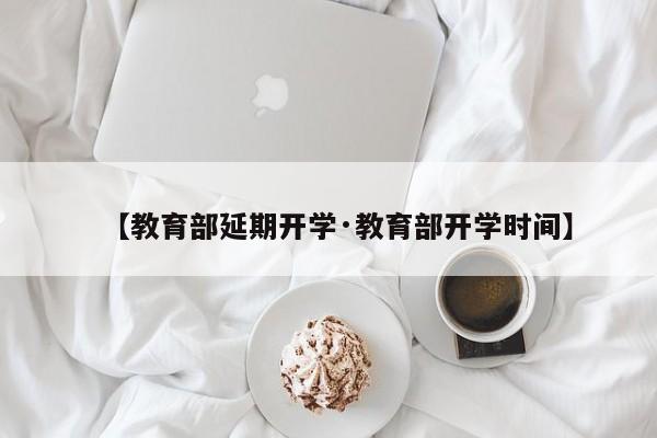 【教育部延期开学·教育部开学时间】