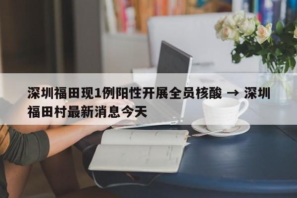 深圳福田现1例阳性开展全员核酸 → 深圳福田村最新消息今天