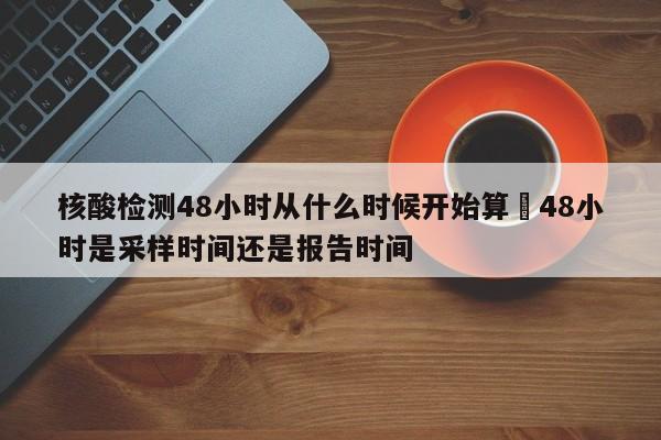 核酸检测48小时从什么时候开始算›48小时是采样时间还是报告时间