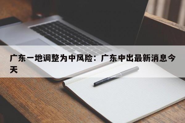 广东一地调整为中风险：广东中出最新消息今天
