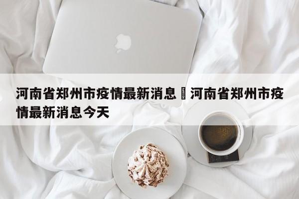 河南省郑州市疫情最新消息›河南省郑州市疫情最新消息今天