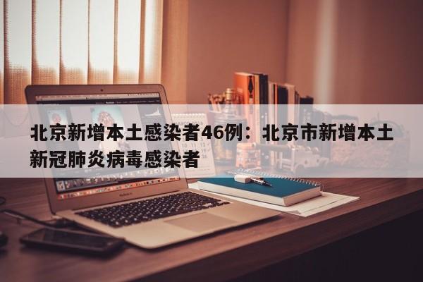 北京新增本土感染者46例：北京市新增本土新冠肺炎病毒感染者
