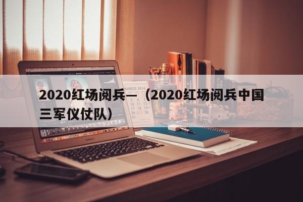2020红场阅兵—（2020红场阅兵中国三军仪仗队）