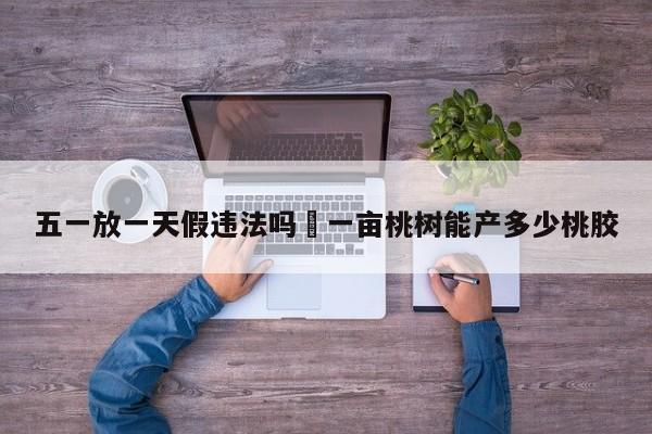 五一放一天假违法吗›一亩桃树能产多少桃胶