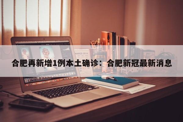 合肥再新增1例本土确诊：合肥新冠最新消息