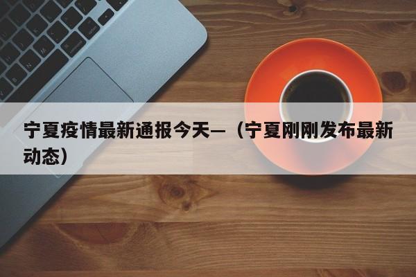 宁夏疫情最新通报今天—（宁夏刚刚发布最新动态）