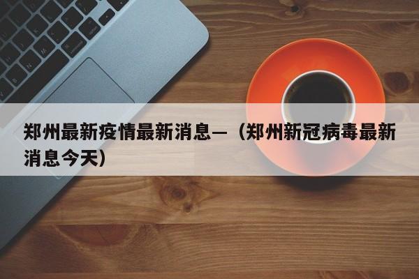 郑州最新疫情最新消息—（郑州新冠病毒最新消息今天）