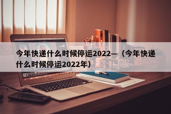 今年快递什么时候停运2022—（今年快递什么时候停运2022年）