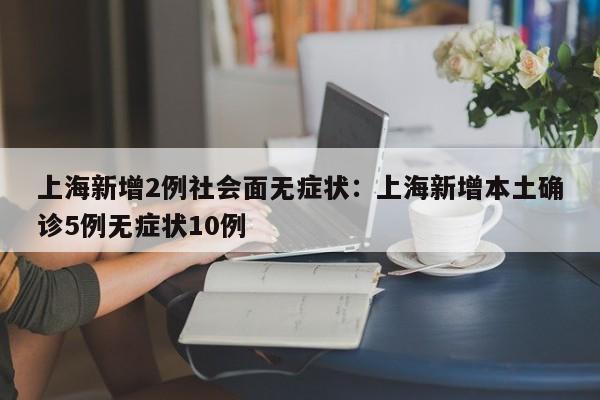 上海新增2例社会面无症状：上海新增本土确诊5例无症状10例