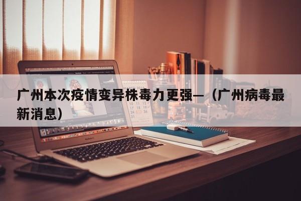 广州本次疫情变异株毒力更强—（广州病毒最新消息）