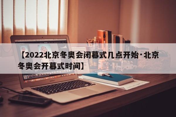 【2022北京冬奥会闭幕式几点开始·北京冬奥会开幕式时间】