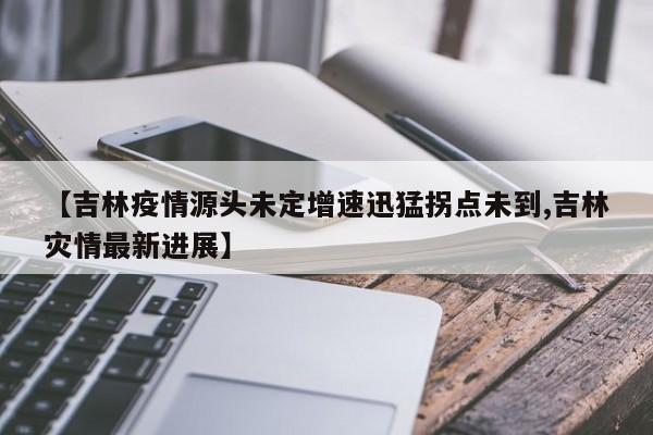 【吉林疫情源头未定增速迅猛拐点未到,吉林灾情最新进展】