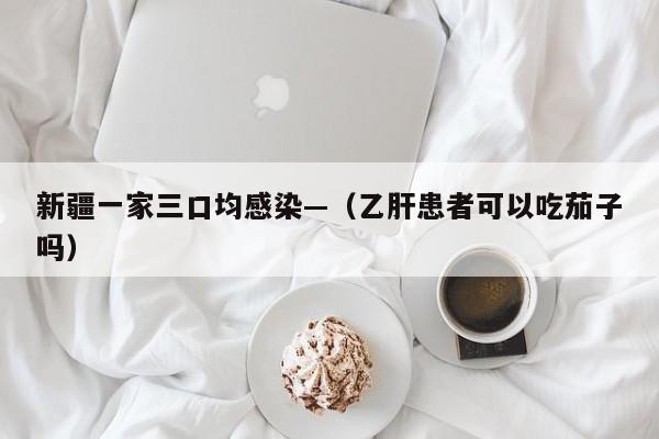 新疆一家三口均感染—（乙肝患者可以吃茄子吗）